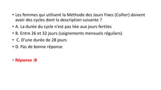 • Les femmes qui utilisent la Méthode des Jours Fixes (Collier) doivent
avoir des cycles dont la description suivante ?
• A. La durée du cycle n'est pas liée aux jours fertiles
• B. Entre 26 et 32 ​​jours (saignements mensuels réguliers)
• C. D'une durée de 28 jours
• D. Pas de bonne réponse
• Réponse :B
 