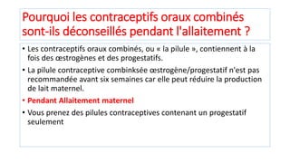 Pourquoi les contraceptifs oraux combinés
sont-ils déconseillés pendant l'allaitement ?
• Les contraceptifs oraux combinés, ou « la pilule », contiennent à la
fois des œstrogènes et des progestatifs.
• La pilule contraceptive combinksée œstrogène/progestatif n'est pas
recommandée avant six semaines car elle peut réduire la production
de lait maternel.
• Pendant Allaitement maternel
• Vous prenez des pilules contraceptives contenant un progestatif
seulement
 