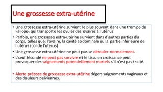 Une grossesse extra-utérine
• Une grossesse extra-utérine survient le plus souvent dans une trompe de
Fallope, qui transporte les ovules des ovaires à l'utérus.
• Parfois, une grossesse extra-utérine survient dans d'autres parties du
corps, telles que: l'ovaire, la cavité abdominale ou la partie inférieure de
l'utérus (col de l'uterus)
• Une grossesse extra-utérine ne peut pas se dérouler normalement.
• L'œuf fécondé ne peut pas survivre et le tissu en croissance peut
provoquer des saignements potentiellement mortels s'il n'est pas traité.
• Alerte précoce de grossesse extra-utérine :légers saignements vaginaux et
des douleurs pelviennes.
 