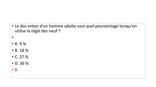 • Le dos entier d'un homme adulte vaut quel pourcentage lorsqu'on
utilise la règle des neuf ?
•
• R. 9 %
• B. 18 %
• C. 27 %
• D. 36 %
• B
 
