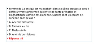 • Femme de 33 ans qui est maintenant dans sa 5ème grossesse avec 4
enfants vivants présentée au centre de santé prénatale et
diagnostiquée comme cas d'anémie. Quelles sont les causes de
l'anémie dans ce cas ?
• A. Anémie falciforme
• B. Carence en fer
• C. Thalassémie
• D. Anémie pernicieuse
• Réponse : B
 