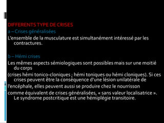 DIFFERENTSTYPE DE CRISES
a – Crises généralisées
L’ensemble de la musculature est simultanément intéressé par les
contractures.
b – Hémi crises
Les mêmes aspects sémiologiques sont possibles mais sur une moitié
du corps
(crises hémi tonico-cloniques ; hémi toniques ou hémi cloniques). Si ces
crises peuvent être la conséquence d’une lésion unilatérale de
l’encéphale, elles peuvent aussi se produire chez le nourrisson
comme équivalent de crises généralisées, « sans valeur localisatrice ».
Le syndrome postcritique est une hémiplégie transitoire.
 
