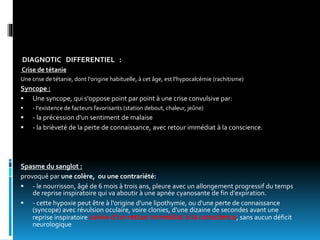DIAGNOTIC DIFFERENTIEL :
Crise de tétanie
Une crise de tétanie, dont l'origine habituelle, à cet âge, est l'hypocalcémie (rachitisme)
Syncope :
 Une syncope, qui s'oppose point par point à une crise convulsive par:
 - l'existence de facteurs favorisants (station debout, chaleur, jeûne)
 - la précession d'un sentiment de malaise
 - la brièveté de la perte de connaissance, avec retour immédiat à la conscience.
Spasme du sanglot :
provoqué par une colère, ou une contrariété:
 - le nourrisson, âgé de 6 mois à trois ans, pleure avec un allongement progressif du temps
de reprise inspiratoire qui va aboutir à une apnée cyanosante de fin d'expiration.
 - cette hypoxie peut être à l'origine d'une lipothymie, ou d'une perte de connaissance
(syncope) avec révulsion oculaire, voire clonies, d'une dizaine de secondes avant une
reprise inspiratoire suivie d'un retour immédiat à la conscience, sans aucun déficit
neurologique
 