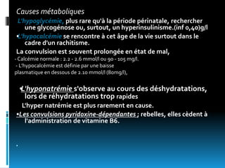 Causes métaboliques
L'hypoglycémie, plus rare qu'à la période périnatale, rechercher
une glycogénose ou, surtout, un hyperinsulinisme.(inf 0,40)g/l
•L'hypocalcémie se rencontre à cet âge de la vie surtout dans le
cadre d'un rachitisme.
La convulsion est souvent prolongée en état de mal,
•L'hyponatrémie s'observe au cours des déshydratations,
lors de réhydratations trop rapides
L'hyper natrémie est plus rarement en cause.
•Les convulsions pyridoxine-dépendantes ; rebelles, elles cèdent à
l'administration de vitamine B6.

- Calcémie normale : 2.2 - 2.6 mmol/l ou 90 - 105 mg/l.
- L’hypocalcémie est définie par une baisse
plasmatique en dessous de 2.10 mmol/l (80mg/l),
 