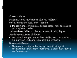 Causes toxiques
Les convulsions peuvent être sévères, répétées,
médicaments en cause. INH actifed
la théophylline, certes en cas de surdosage, mais aussi à des
posologies normales
certains insecticides et plantes peuvent être impliqués.
Accidents vasculaires cérébraux
 Les convulsions peuvent en être révélatrices, surtout chez
le nourrisson Le diagnostic repose sur l'imagerie.
Tumeurs cérébrales
 Elles sont exceptionnellement en cause à cet âge et
nécessitent un traitement spécifique. le diagnostic repose
sur l'imagerie…
 