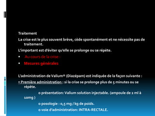 Traitement
La crise est le plus souvent brève, cède spontanément et ne nécessite pas de
traitement.
L’important est d’éviter qu’elle se prolonge ou se répète.
 Au cours de la crise :
 Mesures générales
L’administration deValium® (Diazépam) est indiquée de la façon suivante :
• Première administration : si la crise se prolonge plus de 5 minutes ou se
répète.
o présentation: Valium solution injectable. (ampoule de 2 ml à
10mg )
o posologie : 0,5 mg / kg de poids.
o voie d’administration: INTRA-RECTALE.
 