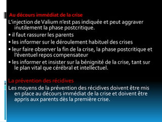 Au décours immédiat de la crise
L’injection deValium n’est pas indiquée et peut aggraver
inutilement la phase postcritique.
• il faut rassurer les parents
• les informer sur le déroulement habituel des crises
• leur faire observer la fin de la crise, la phase postcritique et
l’éventuel repos compensateur
• les informer et insister sur la bénignité de la crise, tant sur
le plan vital que cérébral et intellectuel.
La prévention des récidives
Les moyens de la prévention des récidives doivent être mis
en place au décours immédiat de la crise et doivent être
appris aux parents dès la première crise.
 