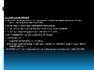 I). Lutte contre la fièvre
• découvrir l’enfant en évitant les trop grandes différences de température ‘donner a
boire ne pas surchauffer la chambre
• bain tiède possible en cas de température très élevée
• la température de l’eau doit être de 2° inférieure à celle de l’enfant
• recours aux antipyrétiques dès que température > 38’5°.
o soit Paracétamol: 15mg/kg toutes les 4 à 6 heures.
o (60 mg/kg/jour)
o ,ibuprofen:10mg/kg/8h(20-30mg/kg/j)
o chacun des antipyrétiques peut être utilisé seul ou en alternance avec l’autre, au besoin
toutes les 4heures
soit Acide acétyl salicylique (aspirine): 50 mg/kg/jour en 4 prises.pas très utilise(REYE)
 