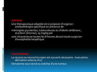 Infection
Une thérapeutique adaptée est à proposer d'urgence :
antibiothérapie spécifique en présence de
méningites purulentes, tuberculeuses ou d'abcès cérébraux ;
acyclovir (Zovirax), 15 mg/kg par
voie intraveineuse toutes les 8 heures devant toute suspicion
d'encéphalite herpétique
Traumatismes
Le recours au neurochirurgien est souvent nécessaire : évacuation,
dérivation externe d'un
hématome sous-dural ou exérèse d'une tumeur.
 