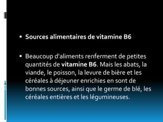 Sources alimentaires de vitamine B6
 Beaucoup d'aliments renferment de petites
quantités de vitamine B6. Mais les abats, la
viande, le poisson, la levure de bière et les
céréales à déjeuner enrichies en sont de
bonnes sources, ainsi que le germe de blé, les
céréales entières et les légumineuses.
 
