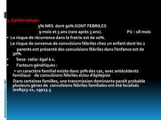 3. Epidémiologie.
5% NRS dont 90% SONT FEBRILES
9 mois et 5 ans (rare après 3 ans). Pic : 18 mois
• Le risque de récurrence dans la fratrie est de 20%.
Le risque de survenue de convulsions fébriles chez un enfant dont les 2
parents ont présenté des convulsions fébriles dans l’enfance est de
30%.
 Sexe -ratio: égal à 1.
 Facteurs génétiques :
• un caractère familial existe dans 30% des cas, avec antécédents
familiaux de convulsions fébriles et/ou d’épilepsie
Dans certaines familles, une transmission dominante paraît probable
plusieurs gènes de convulsions fébriles familiales ont été localisés
(ex8q13-21, 19p13.3
.
 