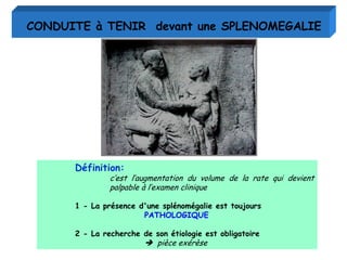 Définition:
c’est l’augmentation du volume de la rate qui devient
palpable à l’examen clinique
1 - La présence d'une splénomégalie est toujours
PATHOLOGIQUE
2 - La recherche de son étiologie est obligatoire
 pièce exérèse
CONDUITE à TENIR devant une SPLENOMEGALIE
 
