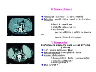 2) Examen clinique :
 Percussion : entre 8° - 11° côte : matité
 Palpation : en décubitus dorsal ou latéral droit
 bord A crenelé +++
 mobilité inspiration +++
 antérieure
parfois difficile : petite ou énorme
+++
contact lombaire atypique
3) Iconographie:
Confirmera le diagnostic dans les cas difficiles
( obèse)
 ASP : ombre splénique > 12cm +++
 écho abdominale: homogénéité + taille
 scanner abdominal+++ :
 homogénéité + taille + vascularisation
 rates accessoires ?
 adénopathies ?
 IRM intérêt ?
 
