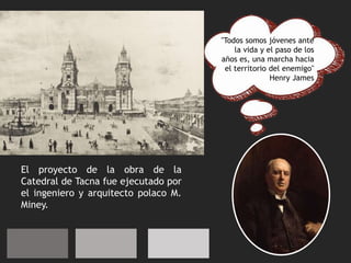 "Todos somos jóvenes ante
la vida y el paso de los
años es, una marcha hacia
el territorio del enemigo"
Henry James
El proyecto de la obra de la
Catedral de Tacna fue ejecutado por
el ingeniero y arquitecto polaco M.
Miney.
 