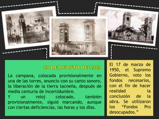La campana, colocada provisionalmente en
una de las torres, anuncio con su canto sonoro,
la liberación de la tierra tacneña, después de
media centuria de incertidumbre.
Y un reloj colocado, también
provisionalmente, siguió marcando, aunque
con ciertas deficiencias, las horas y los días.
El 17 de marzo de
1950, el Supremo
Gobierno, voto los
fondos necesarios,
con el fin de hacer
realidad la
conclusión de la
obra. Se utilizaron
los “Fondos Pro
desocupados.”
 