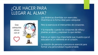 ¿QUE HACER PARA
LLEGAR AL ALMA?
Las dinámicas divertidas son esenciales.
Divertirse es la forma ideal para catequizar.
Pero la esencia es el intercambio de corazones.
Y la maravilla: cuando los corazones de niños y
jóvenes se abren, y expresan lo que sienten.
Este es un signo muy importante que muestra que el
educador es un referente en el corazón.
La relación de persona a persona es esencial para
formar una personalidad inquebrantable.
 