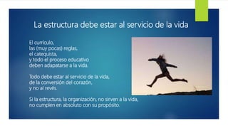 El currículo,
las (muy pocas) reglas,
el catequista,
y todo el proceso educativo
deben adapatarse a la vida.
Todo debe estar al servicio de la vida,
de la conversión del corazón,
y no al revés.
Si la estructura, la organización, no sirven a la vida,
no cumplen en absoluto con su propósito.
La estructura debe estar al servicio de la vida
 