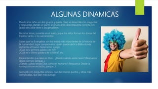 ALGUNAS DINAMICAS
- Dividir a los niños en dos grupos y que la clase se desarrolle con preguntas
y respuestas, dando un punto al grupo ante cada respuesta correcta. Un
globo de Dollar store a los ganadores.
- Recortar letras, ponerlas en el suelo, y que los niños formen los dones del
Espíritu Santo, o los sacramentos.
- Saber que los Evangelios son los textos más importantes de la historia de
la humanidad. Jugar campeonatos: quién puede abrir la Biblia donde
comienza el Nuevo Testamento. Luego:
- ¿Cuál es la primera palabra del NT?
- ¿Cuál es la última palabra de la Biblia?, etc.
- Para entender que Jesús es Dios… ¿Desde cuándo existe Jesús? (Respuesta:
desde siempre porque…)
- ¿Desde cuándo existe Dios como ser humano? (Respuesta: Desde la
concepción/anunciación, porque...)
- Jeopardy con preguntas simples, que dan menos puntos, y otras más
complicadas, que dan más puntaje.
 