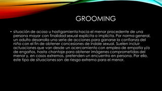 GROOMING
• situación de acoso u hostigamiento hacia el menor procedente de una
persona mayor con finalidad sexual explícita o implícita. Por norma general,
un adulto desarrolla una serie de acciones para ganarse la confianza del
niño con el fin de obtener concesiones de índole sexual. Suelen incluir
actuaciones que van desde un acercamiento con empleo de empatía y/o
de engaños, hasta chantaje para obtener imágenes comprometidas del
menor y, en casos extremos, pretenden un encuentro en persona. Por ello,
este tipo de situaciones son de riesgo extremo para el menor.
 