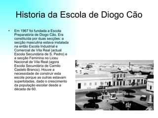Historia da Escola de Diogo Cão Em 1967 foi fundada a Escola Preparatória de Diogo Cão. Era constituída por duas secções: a secção masculina estava instalada na então Escola Industrial e Comercial de Vila Real (actual Escola Secundária de S. Pedro) e a secção Feminina no Liceu Nacional de Vila Real (agora Escola Secundária de Camilo Castelo Branco). Houve a necessidade de construir esta escola porque as outras estavam superlotadas, dado o crescimento da população escolar desde a década de 60.  