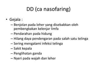 DD (ca nasofaring)
• Gejala :
– Benjolan pada leher yang disebabkan oleh
pembengkakan kelenjar limfa
– Pendarahan pada hidung
– Hilang daya pendengaran pada salah satu telinga
– Sering mengalami infeksi telinga
– Sakit kepala
– Penglihatan ganda
– Nyeri pada wajah dan leher
 