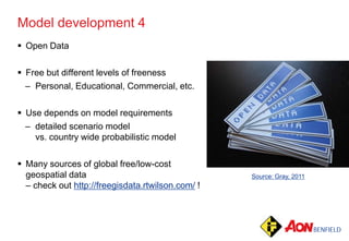 Model development 4
 Open Data
 Free but different levels of freeness
– Personal, Educational, Commercial, etc.
 Use depends on model requirements
– detailed scenario model
vs. country wide probabilistic model
 Many sources of global free/low-cost
geospatial data
– check out http://freegisdata.rtwilson.com/ !
Source: Gray, 2011
 