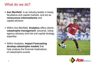 4
 Aon Benfield is an industry leader in treaty,
facultative and capital markets, and act as
reinsurance intermediaries and
capital advisors
 Within Aon Benfield, Analytics offers clients
catastrophe management, actuarial, rating
agency advisory and risk and capital strategy
expertise
 Within Analytics, Impact Forecasting
develop catastrophe models that
help analyse the financial implications
of catastrophic events
What do we do?
 