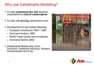 7
 To help understand the risk faced by
corporations to natural catastrophes
 To help with pricing catastrophe cover
 Development of cat models following:
– European windstorms 1987 / 1990
– Hurricane Andrew 1992
– World Trade Centre terrorist attacks
– Hurricane Katrina 2005
 Catastrophe Models also cover
Terrorism, Pandemic Influenza, Workers
Compensation and Crop
Why use Catastrophe Modelling?
 