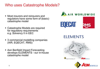 8
 Most insurers and reinsurers and
regulators have some form of (basic)
catastrophe model
 Catastrophe Models are required
for regulatory requirements
e.g. Solvency II in EEC
 3 commercial modelling companies
(AIR, EQECAT, RMS)
 Aon Benfield Impact Forecasting
develops ELEMENTS - our in-house
catastrophe model
Who uses Catastrophe Models?
 