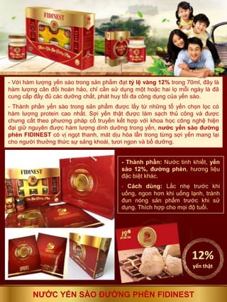 - Thành phần: Nước tinh khiết, yến
sào 12%, đường phèn, hương liệu
đặc biệt khác.
- Cách dùng: Lắc nhẹ trước khi
uống, ngon hơn khi uống lạnh, tránh
đun nóng sản phẩm trước khi sử
dụng. Thích hợp cho mọi độ tuổi.
- Với hàm lượng yến sào trong sản phẩm đạt tỷ lệ vàng 12% trong 70ml, đây là
hàm lượng cân đối hoàn hảo, chỉ cần sử dụng một hoặc hai lọ mỗi ngày là đã
cung cấp đầy đủ các dưỡng chất, phát huy tối đa công dụng của yến sào.
- Thành phần yến sào trong sản phẩm được lấy từ những tổ yến chọn lọc có
hàm lượng protein cao nhất. Sợi yến thật được làm sạch thủ công và được
chưng cất theo phương pháp cổ truyền kết hợp với khoa học công nghệ hiện
đại giữ nguyên được hàm lượng dinh dưỡng trong yến, nước yến sào đường
phèn FIDINEST có vị ngọt thanh, mát dịu hòa lẫn trong từng sợi yến mang lại
cho người thưởng thức sự sảng khoái, tươi ngon và bổ dưỡng.
12%
yến thật
NƯỚC YẾN SÀO ĐƯỜNG PHÈN FIDINEST
 