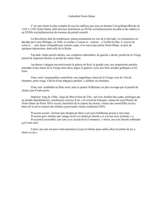 Cathedrale Notre-Dame


        C’est sans doute le plus complet de tous les edifices que nous ait donnes l’art gothique.Elevee de
1163 a 1330, Notre-Dame subit diverses mutilations au XVIIe siecle(destruction du jube et des stalles) et
au XVIIIe siecle(destruction du trumeau du portail central).

         La Revolution abat de nombreuses statues,notamment les rois de la fa(c)ade. La restauration est
decidee par Louis-Philippe, en 1844, et confiee a Lassus et – surtout – a Viollet-le-Duc. L’oeuvre de
celui-ci,… sans doute critiquable par certains cotes, n’en sauva pas moins Notre-Dame, au prix de
quelques adjonctions, dont celle de la fleche.

         Fa(c)ade: triple portail celebre, aux sculptures admirables; de gauche a droite, portail de la Vierge,
portail de Jugement dernier et portail de sainte Anne.

       Au-dessus s’etagent successivement la galerie de Rois; la grande rose, aux proportions parfaits,
precedee d’une statue de la Vierge entre deux anges; la galerie a jour aux fines arcades gothiques et les
tours.

        Flanc nord: remarquables contreforts; une magnifique statue de la Vierge; rose de 13m.de
diametre; porte rouge. Chevet:d’une elegance parfaite, a doubles arc-boutants.

         Flanc sud: semblable au flanc nord, mais le portail St-Etienne est plus ouvrage que le portail du
cloitre; pas d’autre porte.

        Interieur: long de 130m., large de 48m.et haut de 35m.; nef avec doubles bas-cotes, prolonges par
un double deambulatoire; nombreuses oeuvres d’art; a la croise de transepts, statues de saint Denise de
Notre-Dame de Paris( XIVe siecle); basreliefs de la cloture du choeur; vitraux des roses(XIIIe siecle);
baies de la nef et rosaces des tribunes pourvuesde vitraux modernes(1965).

         Pt.accent ascutit / inclinat spre dreapta pe litera e am scris boldit(mai gros)e si mai mare.
         Pt.accent grav inclinat spre stanga invers ca celalat pe literele e si a le-am scris inclinate e a.
         Pt.accentul circumflex care este ca si caciula de la I romanesc, v intors, am scris literele subliniate
o I si mai mari.

          Litera c pe care am pus-o intre paranteze (c) pe ea trebuie pusa sedila adica tai partea de jos a
literei cu un s.
 