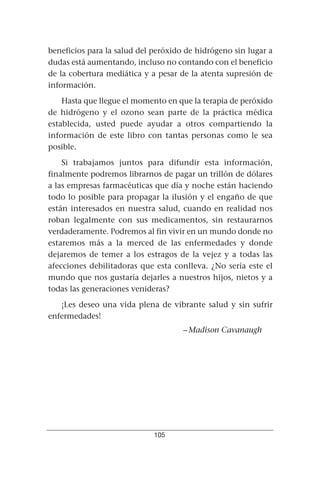 beneficios para la salud del peróxido de hidrógeno sin lugar a
dudas está aumentando, incluso no contando con el beneficio
de la cobertura mediática y a pesar de la atenta supresión de
información.
    Hasta que llegue el momento en que la terapia de peróxido
de hidrógeno y el ozono sean parte de la práctica médica
establecida, usted puede ayudar a otros compartiendo la
información de este libro con tantas personas como le sea
posible.
    Si trabajamos juntos para difundir esta información,
finalmente podremos librarnos de pagar un trillón de dólares
a las empresas farmacéuticas que día y noche están haciendo
todo lo posible para propagar la ilusión y el engaño de que
están interesados en nuestra salud, cuando en realidad nos
roban legalmente con sus medicamentos, sin restaurarnos
verdaderamente. Podremos al fin vivir en un mundo donde no
estaremos más a la merced de las enfermedades y donde
dejaremos de temer a los estragos de la vejez y a todas las
afecciones debilitadoras que esta conlleva. ¿No sería este el
mundo que nos gustaría dejarles a nuestros hijos, nietos y a
todas las generaciones venideras?
   ¡Les deseo una vida plena de vibrante salud y sin sufrir
enfermedades!
                                     – Madison Cavanaugh




                             105
 