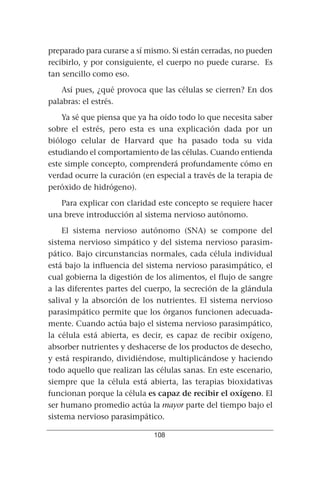 preparado para curarse a sí mismo. Si están cerradas, no pueden
recibirlo, y por consiguiente, el cuerpo no puede curarse. Es
tan sencillo como eso.

    Así pues, ¿qué provoca que las células se cierren? En dos
palabras: el estrés.

    Ya sé que piensa que ya ha oído todo lo que necesita saber
sobre el estrés, pero esta es una explicación dada por un
biólogo celular de Harvard que ha pasado toda su vida
estudiando el comportamiento de las células. Cuando entienda
este simple concepto, comprenderá profundamente cómo en
verdad ocurre la curación (en especial a través de la terapia de
peróxido de hidrógeno).

   Para explicar con claridad este concepto se requiere hacer
una breve introducción al sistema nervioso autónomo.

    El sistema nervioso autónomo (SNA) se compone del
sistema nervioso simpático y del sistema nervioso parasim-
pático. Bajo circunstancias normales, cada célula individual
está bajo la influencia del sistema nervioso parasimpático, el
cual gobierna la digestión de los alimentos, el flujo de sangre
a las diferentes partes del cuerpo, la secreción de la glándula
salival y la absorción de los nutrientes. El sistema nervioso
parasimpático permite que los órganos funcionen adecuada-
mente. Cuando actúa bajo el sistema nervioso parasimpático,
la célula está abierta, es decir, es capaz de recibir oxígeno,
absorber nutrientes y deshacerse de los productos de desecho,
y está respirando, dividiéndose, multiplicándose y haciendo
todo aquello que realizan las células sanas. En este escenario,
siempre que la célula está abierta, las terapias bioxidativas
funcionan porque la célula es capaz de recibir el oxígeno. El
ser humano promedio actúa la mayor parte del tiempo bajo el
sistema nervioso parasimpático.

                              108
 