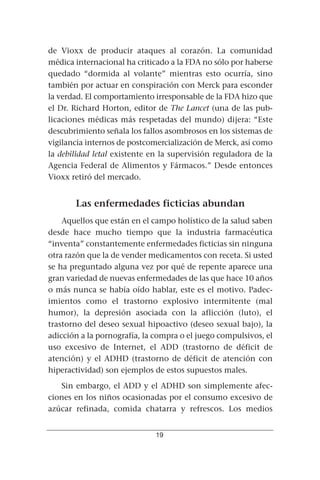 de Vioxx de producir ataques al corazón. La comunidad
médica internacional ha criticado a la FDA no sólo por haberse
quedado “dormida al volante” mientras esto ocurría, sino
también por actuar en conspiración con Merck para esconder
la verdad. El comportamiento irresponsable de la FDA hizo que
el Dr. Richard Horton, editor de The Lancet (una de las pub-
licaciones médicas más respetadas del mundo) dijera: “Este
descubrimiento señala los fallos asombrosos en los sistemas de
vigilancia internos de postcomercialización de Merck, así como
la debilidad letal existente en la supervisión reguladora de la
Agencia Federal de Alimentos y Fármacos.” Desde entonces
Vioxx retiró del mercado.


       Las enfermedades ficticias abundan
    Aquellos que están en el campo holístico de la salud saben
desde hace mucho tiempo que la industria farmacéutica
“inventa” constantemente enfermedades ficticias sin ninguna
otra razón que la de vender medicamentos con receta. Si usted
se ha preguntado alguna vez por qué de repente aparece una
gran variedad de nuevas enfermedades de las que hace 10 años
o más nunca se había oído hablar, este es el motivo. Padec-
imientos como el trastorno explosivo intermitente (mal
humor), la depresión asociada con la aflicción (luto), el
trastorno del deseo sexual hipoactivo (deseo sexual bajo), la
adicción a la pornografía, la compra o el juego compulsivos, el
uso excesivo de Internet, el ADD (trastorno de déficit de
atención) y el ADHD (trastorno de déficit de atención con
hiperactividad) son ejemplos de estos supuestos males.
   Sin embargo, el ADD y el ADHD son simplemente afec-
ciones en los niños ocasionadas por el consumo excesivo de
azúcar refinada, comida chatarra y refrescos. Los medios


                              19
 