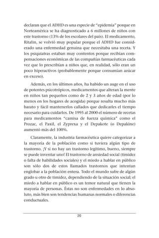declaran que el ADHD es una especie de “epidemia” porque en
Norteamérica se ha diagnosticado a 6 millones de niños con
este trastorno (13% de los escolares del país). El medicamento,
Ritalin, se volvió muy popular porque el ADHD fue consid-
erado una enfermedad genuina que necesitaba una receta. Y
los psiquiatras estaban muy contentos porque recibían com-
pensaciones económicas de las compañías farmacéuticas cada
vez que lo prescribían a niños que, en realidad, sólo eran un
poco hiperactivos (probablemente porque consumían azúcar
en exceso).
    Además, en los últimos años, ha habido un auge en el uso
de potentes psicotrópicos, medicamentos que alteran la mente
en niños tan pequeños como de 2 y 3 años de edad (por lo
menos en los hogares de acogida) porque resulta mucho más
barato y fácil mantenerlos callados que dedicarles el tiempo
necesario para cuidarlos. De 1995 al 2000 el número de recetas
para medicamentos “camisa de fuerza química” como el
Prozac, el Paxil, el Zyprexa y el Depakote (o Depakine)
aumentó más del 100%.
    Claramente, la industria farmacéutica quiere categorizar a
la mayoría de la población como si tuviera algún tipo de
trastorno. ¡Y si no hay un trastorno legítimo, bueno, siempre
se puede inventar uno! El trastorno de ansiedad social (timidez
o falta de habilidades sociales) y el miedo a hablar en público
son sólo dos de estos llamados trastornos que intentan
englobar a la población entera. Todo el mundo sufre de algún
grado u otro de timidez, dependiendo de la situación social; el
miedo a hablar en público es un temor natural que tienen la
mayoría de personas. Éstas no son enfermedades en lo abso-
luto, más bien son tendencias humanas normales o diferencias
conductuales.


                              20
 