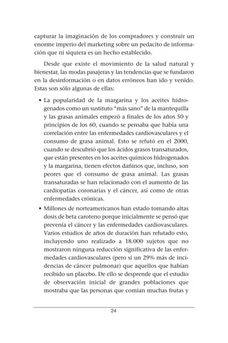 capturar la imaginación de los compradores y construir un
enorme imperio del marketing sobre un pedacito de informa-
ción que ni siquiera es un hecho establecido.
    Desde que existe el movimiento de la salud natural y
bienestar, las modas pasajeras y las tendencias que se fundaron
en la desinformación o en datos erróneos han ido y venido.
Estas son sólo algunas de ellas:

 • La popularidad de la margarina y los aceites hidro-
   genados como un sustituto “más sano” de la mantequilla
   y las grasas animales empezó a finales de los años 50 y
   principios de los 60, cuando se pensaba que había una
   correlación entre las enfermedades cardiovasculares y el
   consumo de grasa animal. Esto se refutó en el 2000,
   cuando se descubrió que los ácidos grasos transaturados,
   que están presentes en los aceites químicos hidrogenados
   y la margarina, tienen efectos dañinos que, incluso, son
   peores que el consumo de grasa animal. Las grasas
   transaturadas se han relacionado con el aumento de las
   cardiopatías coronarias y el cáncer, así como de otras
   enfermedades crónicas.
 • Millones de norteamericanos han estado tomando altas
   dosis de beta caroteno porque inicialmente se pensó que
   prevenía el cáncer y las enfermedades cardiovasculares.
   Varios estudios de años de duración han refutado esto,
   incluyendo uno realizado a 18.000 sujetos que no
   mostraron ninguna reducción significativa de las enfer-
   medades cardiovasculares (pero sí un 29% más de inci-
   dencias de cáncer pulmonar) que aquellos que habían
   recibido un placebo. De ello se desprende que el estudio
   de observación inicial de grandes poblaciones que
   mostraba que las personas que comían muchas frutas y


                              24
 