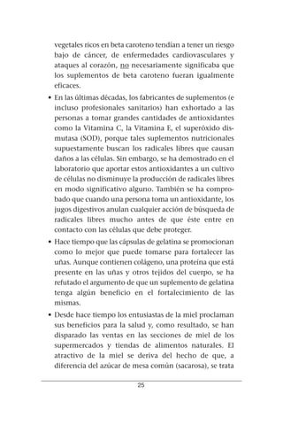 vegetales ricos en beta caroteno tendían a tener un riesgo
  bajo de cáncer, de enfermedades cardiovasculares y
  ataques al corazón, no necesariamente significaba que
  los suplementos de beta caroteno fueran igualmente
  eficaces.
• En las últimas décadas, los fabricantes de suplementos (e
  incluso profesionales sanitarios) han exhortado a las
  personas a tomar grandes cantidades de antioxidantes
  como la Vitamina C, la Vitamina E, el superóxido dis-
  mutasa (SOD), porque tales suplementos nutricionales
  supuestamente buscan los radicales libres que causan
  daños a las células. Sin embargo, se ha demostrado en el
  laboratorio que aportar estos antioxidantes a un cultivo
  de células no disminuye la producción de radicales libres
  en modo significativo alguno. También se ha compro-
  bado que cuando una persona toma un antioxidante, los
  jugos digestivos anulan cualquier acción de búsqueda de
  radicales libres mucho antes de que éste entre en
  contacto con las células que debe proteger.
• Hace tiempo que las cápsulas de gelatina se promocionan
  como lo mejor que puede tomarse para fortalecer las
  uñas. Aunque contienen colágeno, una proteína que está
  presente en las uñas y otros tejidos del cuerpo, se ha
  refutado el argumento de que un suplemento de gelatina
  tenga algún beneficio en el fortalecimiento de las
  mismas.
• Desde hace tiempo los entusiastas de la miel proclaman
  sus beneficios para la salud y, como resultado, se han
  disparado las ventas en las secciones de miel de los
  supermercados y tiendas de alimentos naturales. El
  atractivo de la miel se deriva del hecho de que, a
  diferencia del azúcar de mesa común (sacarosa), se trata

                            25
 