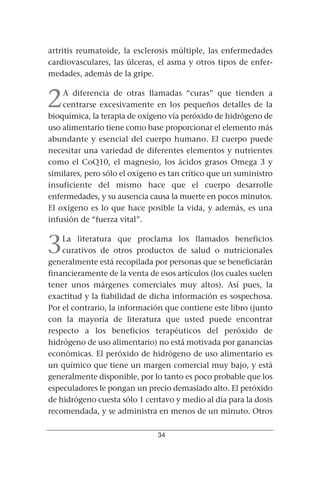 artritis reumatoide, la esclerosis múltiple, las enfermedades
cardiovasculares, las úlceras, el asma y otros tipos de enfer-
medades, además de la gripe.


2   A diferencia de otras llamadas “curas” que tienden a
    centrarse excesivamente en los pequeños detalles de la
bioquímica, la terapia de oxígeno vía peróxido de hidrógeno de
uso alimentario tiene como base proporcionar el elemento más
abundante y esencial del cuerpo humano. El cuerpo puede
necesitar una variedad de diferentes elementos y nutrientes
como el CoQ10, el magnesio, los ácidos grasos Omega 3 y
similares, pero sólo el oxígeno es tan crítico que un suministro
insuficiente del mismo hace que el cuerpo desarrolle
enfermedades, y su ausencia causa la muerte en pocos minutos.
El oxígeno es lo que hace posible la vida, y además, es una
infusión de “fuerza vital”.


3   La literatura que proclama los llamados beneficios
    curativos de otros productos de salud o nutricionales
generalmente está recopilada por personas que se beneficiarán
financieramente de la venta de esos artículos (los cuales suelen
tener unos márgenes comerciales muy altos). Así pues, la
exactitud y la fiabilidad de dicha información es sospechosa.
Por el contrario, la información que contiene este libro (junto
con la mayoría de literatura que usted puede encontrar
respecto a los beneficios terapéuticos del peróxido de
hidrógeno de uso alimentario) no está motivada por ganancias
económicas. El peróxido de hidrógeno de uso alimentario es
un químico que tiene un margen comercial muy bajo, y está
generalmente disponible, por lo tanto es poco probable que los
especuladores le pongan un precio demasiado alto. El peróxido
de hidrógeno cuesta sólo 1 centavo y medio al día para la dosis
recomendada, y se administra en menos de un minuto. Otros

                               34
 