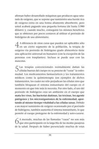 afirman haber desarrollado máquinas que producen agua satu-
rada de oxígeno, que se supone que suministra una fuente rica
de oxígeno extra en una forma altamente absorbente, pero
usted acabará pagando una pequeña fortuna (de hasta 3.980
dólares) y, cuando mucho, conseguirá los mismos beneficios
que se obtienen por pocos centavos al utilizar el peróxido de
hidrógeno de uso alimentario.


4   A diferencia de otras curas que pueden ser aplicables sólo
    en un cierto segmento de la población, la terapia de
oxígeno vía peróxido de hidrógeno grado alimenticio tiene
una aplicación universal en humanos (con la excepción de las
personas con trasplantes). Incluso se puede usar con las
mascotas.


5   Las terapias convencionales normalmente dañan las
    células buenas del cuerpo en su proceso de “curar” la enfer-
medad. Los medicamentos farmacéuticos y los tratamientos
médicos como la quimioterapia son ejemplos de dichos
tratamientos, los cuales no sólo perjudican las células sino que
también bloquean el sistema inmunitario del cuerpo en el
momento en que éste más lo necesita. Por otro lado, el uso del
peróxido de hidrógeno crea un ambiente en el cuerpo que
mata los virus, las bacterias dañinas, las toxinas, los agente
patógenos y los microorganismos de la enfermedad, apor-
tando al mismo tiempo vitalidad a las células sanas. Debido
a un mayor suministro de oxígeno ocasionado por el peróxido
de hidrógeno, también aumenta el sistema inmunitario, lo que
permite al cuerpo protegerse de la enfermedad y auto-curarse.


6   A menudo, muchas de las llamadas “curas” no son más
    que otro participante en la larga fila de las modas pasajeras
de la salud. Después de haber presenciado muchas de estas


                               35
 