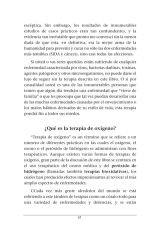 escéptica. Sin embargo, los resultados de innumerables
estudios de casos prácticos eran tan contundentes, y la
evidencia tan irrefutable que pronto me convencí sin la menor
duda de que esta, en defintiva, era la mejor arma de la
humanidad para prevenir y curar no sólo las dos enfermedades
más temibles (SIDA y cáncer), sino casi todas las afecciones.
    Si usted o sus seres queridos están sufriendo de cualquier
enfermedad caracterizada por virus, bacterias dañinas, toxinas,
agentes patógenos y otros microorganismos, no puede darse el
lujo de seguir sin la terapia descrita en este libro. O si por
casualidad usted es una de las innumerables personas que
temen que algún día tendrán una enfermedad que “viene de
familia” o que les preocupa que tal vez puedan desarrollar una
de las muchas enfermedades causadas por el envejecimiento o
los malos hábitos derivados de su estilo de vida, esta terapia
pondrá fin a todos sus miedos.


           ¿Qué es la terapia de oxígeno?
    “Terapia de oxígeno” es un término que se refiere a un
número de diferentes prácticas en las cuales el oxígeno, el
ozono o el peróxido de hidrógeno se administran con fines
terapéuticos. Aunque existen varias formas de terapias de
oxígeno, gran parte de la discusión de este libro se centrará en
el uso terapéutico del ozono médico y del peróxido de
hidrógeno (llamadas también terapias bioxidativas), los
cuales han producido efectos impresionantes al revocar el más
amplio espectro de enfermedades.
    CCada vez más gente alrededor del mundo se está
refiriendo a este tándem de terapias como un cúralo-todo para
una variedad de enfermedades y dolencias, y se están


                              41
 