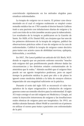 convirtiendo rápidamente en los métodos elegidos para
erradicar enfermedades.
    La terapia de oxígeno no es nueva. El primer caso docu-
mentado en el cual el oxígeno realmente se empleó como
remedio médico fue en 1783 cuando el doctor francés Caillens
trató a una paciente con inhalaciones diarias de oxígeno y la
curó con éxito de su tisis (nombre arcaico para la tuberculosis).
Los resultados de la terapia se publicaron en la Gazette de
Sante. En 1820, el Dr. Daniel Hill, un cirujano que fue uno de
los primeros defensores de la terapia de oxígeno, publicó las
observaciones prácticas sobre el uso de oxígeno en la cura de
enfermedades. Calificó la terapia de oxígeno como decisiva
para tratar con acierto casos de debilidad nerviosa, epilepsia,
hidrocefalia, y escrófula.
    En 1857, The Lancet publicó un artículo de S.B. Birch, M.D.
donde se sugería que un paciente enfermo necesita “mucho
más oxígeno del que posiblemente puede obtener dadas las
circunstancias y los distintos estados contaminados de la
atmósfera que le rodea.” Además escribió que el oxígeno bien
puede ser un agente terapéutico poderoso, pero en aquel
tiempo la profesión médica lo pasó por alto o de plano lo
ignoró como medicina debido a la falta de ensayos clínicos
imparciales de una magnitud suficiente en la práctica.
    Durante el resto del siglo XIX se reconoció el valor ter-
apéutico de la súper oxigenación e inhalación de oxígeno
gaseoso como un remedio efectivo para la enfermedad. El siglo
XX trajo consigo el uso del oxígeno en Medicina y Cirugía, así
como la inyección intravenosa de oxígeno y las insuflaciones
orales rítmicas de oxígeno para uso terapéutico. En 1915, un
médico alemán llamado Albert Wolff se convirtió en el primero
en utilizar el ozono para tratar a pacientes con enfermedades
de la piel.

                               42
 