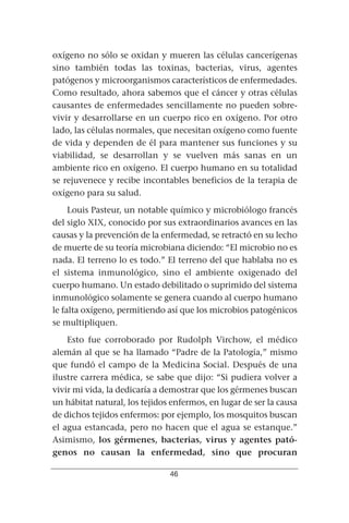 oxígeno no sólo se oxidan y mueren las células cancerígenas
sino también todas las toxinas, bacterias, virus, agentes
patógenos y microorganismos característicos de enfermedades.
Como resultado, ahora sabemos que el cáncer y otras células
causantes de enfermedades sencillamente no pueden sobre-
vivir y desarrollarse en un cuerpo rico en oxígeno. Por otro
lado, las células normales, que necesitan oxígeno como fuente
de vida y dependen de él para mantener sus funciones y su
viabilidad, se desarrollan y se vuelven más sanas en un
ambiente rico en oxígeno. El cuerpo humano en su totalidad
se rejuvenece y recibe incontables beneficios de la terapia de
oxígeno para su salud.
     Louis Pasteur, un notable químico y microbiólogo francés
del siglo XIX, conocido por sus extraordinarios avances en las
causas y la prevención de la enfermedad, se retractó en su lecho
de muerte de su teoría microbiana diciendo: “El microbio no es
nada. El terreno lo es todo.” El terreno del que hablaba no es
el sistema inmunológico, sino el ambiente oxigenado del
cuerpo humano. Un estado debilitado o suprimido del sistema
inmunológico solamente se genera cuando al cuerpo humano
le falta oxígeno, permitiendo así que los microbios patogénicos
se multipliquen.
    Esto fue corroborado por Rudolph Virchow, el médico
alemán al que se ha llamado “Padre de la Patología,” mismo
que fundó el campo de la Medicina Social. Después de una
ilustre carrera médica, se sabe que dijo: “Si pudiera volver a
vivir mi vida, la dedicaría a demostrar que los gérmenes buscan
un hábitat natural, los tejidos enfermos, en lugar de ser la causa
de dichos tejidos enfermos: por ejemplo, los mosquitos buscan
el agua estancada, pero no hacen que el agua se estanque.”
Asimismo, los gérmenes, bacterias, virus y agentes pató-
genos no causan la enfermedad, sino que procuran

                               46
 