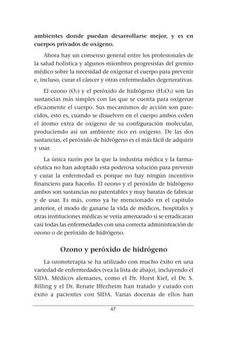 ambientes donde puedan desarrollarse mejor, y es en
cuerpos privados de oxígeno.
     Ahora hay un consenso general entre los profesionales de
la salud holística y algunos miembros progresistas del gremio
médico sobre la necesidad de oxigenar el cuerpo para prevenir
e, incluso, curar el cáncer y otras enfermedades degenerativas.
    El ozono (O3) y el peróxido de hidrógeno (H2O2) son las
sustancias más simples con las que se cuenta para oxigenar
eficazmente el cuerpo. Sus mecanismos de acción son pare-
cidos, esto es, cuando se disuelven en el cuerpo ambos ceden
el átomo extra de oxígeno de su configuración molecular,
produciendo así un ambiente rico en oxígeno. De las dos
sustancias, el peróxido de hidrógeno es el más fácil de adquirir
y usar.
    La única razón por la que la industria médica y la farma-
céutica no han adoptado esta poderosa solución para prevenir
y curar la enfermedad es porque no hay ningún incentivo
financiero para hacerlo. El ozono y el peróxido de hidrógeno
ambos son sustancias no patentables y muy baratas de fabricar
y de usar. Es más, como ya he mencionado en el capitulo
anterior, el modo de ganarse la vida de médicos, hospitales y
otras instituciones médicas se vería amenazado si se erradicaran
casi todas las enfermedades con una correcta administración de
ozono o de peróxido de hidrógeno.


          Ozono y peróxido de hidrógeno
    La ozonoterapia se ha utilizado con mucho éxito en una
variedad de enfermedades (vea la lista de abajo), incluyendo el
SIDA. Médicos alemanes, como el Dr. Horst Kief, el Dr. S.
Rilling y el Dr. Renate Iffezheim han tratado y curado con
éxito a pacientes con SIDA. Varias docenas de ellos han

                              47
 