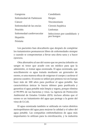 Gangrena                          Candidiasis
 Enfermedad de Parkinson           Herpes
 Cáncer                            Tricomoniasis
 Enfermedad de las encías          Cirrosis hepática
 Proctitis                         Linfomas
 Enfermedad cardiovascular         Infecciones por candidiasis y
 Hepatitis                         por hongos

 Próstata


    Los pacientes han descubierto que después de completar
los tratamientos permanecen libres de enfermedades siempre
y cuando se comprometan a llevar una dieta sana y a hacer
ejercicio.
    Otra alternativa al uso del ozono que no precisa infusión en
sangre ni tener que acudir con un médico para que la
administre, es tomar agua ozonizada. El agua ozonizada, que
sencillamente es agua tratada mediante un generador de
ozono, es una manera eficaz de oxigenar el cuerpo y acelerar el
proceso curativo. El ozono se utilizó por primera vez en Europa
hace más de 100 años para purificar el agua potable. Sus
características únicas lo hacen idóneo para purificarla y
garantiza el agua potable más limpia y segura, porque elimina
el 99.99% de sus bacterias y virus. La Agencia de Protección
Ambiental de Estados Unidos (EPA) incluso afirma que el
ozono es un tratamiento del agua que protege a la gente del
virus de E.Coli.
   El agua ozonizada también se utilizada en varios distritos
metropolitanos del agua para mejorar la calidad y el sabor del
agua potable. Las compañías embotelladoras de agua más
importantes lo utilizan para la esterilización, y la industria


                              51
 