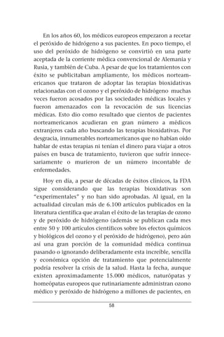 En los años 60, los médicos europeos empezaron a recetar
el peróxido de hidrógeno a sus pacientes. En poco tiempo, el
uso del peróxido de hidrógeno se convirtió en una parte
aceptada de la corriente médica convencional de Alemania y
Rusia, y también de Cuba. A pesar de que los tratamientos con
éxito se publicitaban ampliamente, los médicos norteam-
ericanos que trataron de adoptar las terapias bioxidativas
relacionadas con el ozono y el peróxido de hidrógeno muchas
veces fueron acosados por las sociedades médicas locales y
fueron amenazados con la revocación de sus licencias
médicas. Esto dio como resultado que cientos de pacientes
norteamericanos acudieran en gran número a médicos
extranjeros cada año buscando las terapias bioxidativas. Por
desgracia, innumerables norteamericanos que no habían oído
hablar de estas terapias ni tenían el dinero para viajar a otros
países en busca de tratamiento, tuvieron que sufrir innece-
sariamente o murieron de un número incontable de
enfermedades.
     Hoy en día, a pesar de décadas de éxitos clínicos, la FDA
sigue considerando que las terapias bioxidativas son
“experimentales” y no han sido aprobadas. Al igual, en la
actualidad circulan más de 6.100 artículos publicados en la
literatura científica que avalan el éxito de las terapias de ozono
y de peróxido de hidrógeno (además se publican cada mes
entre 50 y 100 artículos científicos sobre los efectos químicos
y biológicos del ozono y el peróxido de hidrógeno), pero aún
así una gran porción de la comunidad médica continua
pasando o ignorando deliberadamente esta increíble, sencilla
y económica opción de tratamiento que potencialmente
podría resolver la crisis de la salud. Hasta la fecha, aunque
existen aproximadamente 15.000 médicos, naturópatas y
homeópatas europeos que rutinariamente administran ozono
médico y peróxido de hidrógeno a millones de pacientes, en

                               58
 