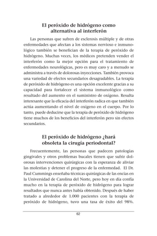 El peróxido de hidrógeno como
              alternativa al interferón
    Las personas que sufren de esclerosis múltiple y de otras
enfermedades que afectan a los sistemas nervioso e inmuno-
lógico también se benefician de la terapia de peróxido de
hidrógeno. Muchas veces, los médicos pretenden vender el
interferón como la mejor opción para el tratamiento de
enfermedades neurológicas, pero es muy caro y a menudo se
administra a través de dolorosas inyecciones. También provoca
una variedad de efectos secundarios desagradables. La terapia
de peróxido de hidrógeno es una opción excelente gracias a su
capacidad para fortalecer el sistema inmunológico como
resultado del aumento en el suministro de oxígeno. Resulta
interesante que la eficacia del interferón radica en que también
actúa aumentando el nivel de oxígeno en el cuerpo. Por lo
tanto, puede deducirse que la terapia de peróxido de hidrógeno
tiene muchos de los beneficios del interferón pero sin efectos
secundarios.


          El peróxido de hidrógeno ¿hará
          obsoleta la cirugía periodontal?
    Frecuentemente, las personas que padecen patologías
gingivales y otros problemas bucales tienen que sufrir dol-
orosas intervenciones quirúrgicas con la esperanza de aliviar
las molestias y detener el progreso de la enfermedad. El Dr.
Paul Cummings enseñaba técnicas quirúrgicas de las encías en
la Universidad de Carolina del Norte, pero hoy en día confía
mucho en la terapia de peróxido de hidrógeno para lograr
resultados que nunca antes había obtenido. Después de haber
tratado a alrededor de 1.000 pacientes con la terapia de
peróxido de hidrógeno, tuvo una tasa de éxito del 98%.


                              62
 