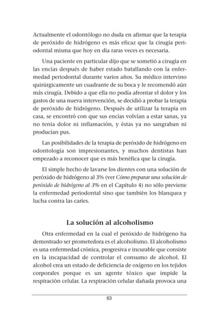 Actualmente el odontólogo no duda en afirmar que la terapia
de peróxido de hidrógeno es más eficaz que la cirugía peri-
odontal misma que hoy en día raras veces es necesaria.
    Una paciente en particular dijo que se sometió a cirugía en
las encías después de haber estado batallando con la enfer-
medad periodontal durante varios años. Su médico intervino
quirúrgicamente un cuadrante de su boca y le recomendó aún
más cirugía. Debido a que ella no podía afrontar el dolor y los
gastos de una nueva intervención, se decidió a probar la terapia
de peróxido de hidrógeno. Después de utilizar la terapia en
casa, se encontró con que sus encías volvían a estar sanas, ya
no tenía dolor ni inflamación, y éstas ya no sangraban ni
producían pus.
   Las posibilidades de la terapia de peróxido de hidrógeno en
odontología son impresionantes, y muchos dentistas han
empezado a reconocer que es más benéfica que la cirugía.
    El simple hecho de lavarse los dientes con una solución de
peróxido de hidrógeno al 3% (ver Cómo preparar una solución de
peróxido de hidrógeno al 3% en el Capítulo 4) no sólo previene
la enfermedad periodontal sino que también los blanquea y
lucha contra las caries.



             La solución al alcoholismo
    Otra enfermedad en la cual el peróxido de hidrógeno ha
demostrado ser prometedora es el alcoholismo. El alcoholismo
es una enfermedad crónica, progresiva e incurable que consiste
en la incapacidad de controlar el consumo de alcohol. El
alcohol crea un estado de deficiencia de oxígeno en los tejidos
corporales porque es un agente tóxico que impide la
respiración celular. La respiración celular dañada provoca una


                              63
 