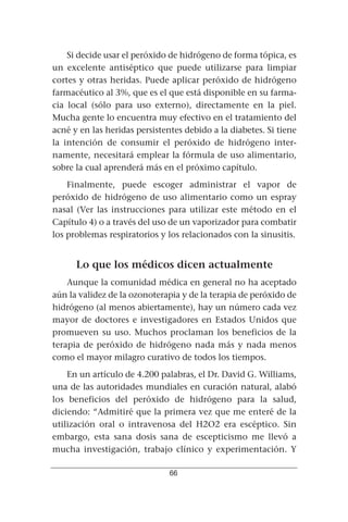 Si decide usar el peróxido de hidrógeno de forma tópica, es
un excelente antiséptico que puede utilizarse para limpiar
cortes y otras heridas. Puede aplicar peróxido de hidrógeno
farmacéutico al 3%, que es el que está disponible en su farma-
cia local (sólo para uso externo), directamente en la piel.
Mucha gente lo encuentra muy efectivo en el tratamiento del
acné y en las heridas persistentes debido a la diabetes. Si tiene
la intención de consumir el peróxido de hidrógeno inter-
namente, necesitará emplear la fórmula de uso alimentario,
sobre la cual aprenderá más en el próximo capítulo.
    Finalmente, puede escoger administrar el vapor de
peróxido de hidrógeno de uso alimentario como un espray
nasal (Ver las instrucciones para utilizar este método en el
Capítulo 4) o a través del uso de un vaporizador para combatir
los problemas respiratorios y los relacionados con la sinusitis.


      Lo que los médicos dicen actualmente
    Aunque la comunidad médica en general no ha aceptado
aún la validez de la ozonoterapia y de la terapia de peróxido de
hidrógeno (al menos abiertamente), hay un número cada vez
mayor de doctores e investigadores en Estados Unidos que
promueven su uso. Muchos proclaman los beneficios de la
terapia de peróxido de hidrógeno nada más y nada menos
como el mayor milagro curativo de todos los tiempos.
    En un artículo de 4.200 palabras, el Dr. David G. Williams,
una de las autoridades mundiales en curación natural, alabó
los beneficios del peróxido de hidrógeno para la salud,
diciendo: “Admitiré que la primera vez que me enteré de la
utilización oral o intravenosa del H2O2 era escéptico. Sin
embargo, esta sana dosis sana de escepticismo me llevó a
mucha investigación, trabajo clínico y experimentación. Y

                               66
 
