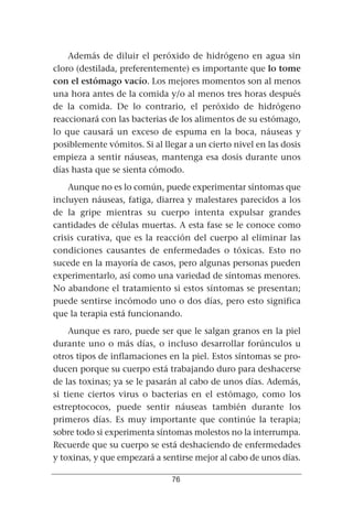 Además de diluir el peróxido de hidrógeno en agua sin
cloro (destilada, preferentemente) es importante que lo tome
con el estómago vacío. Los mejores momentos son al menos
una hora antes de la comida y/o al menos tres horas después
de la comida. De lo contrario, el peróxido de hidrógeno
reaccionará con las bacterias de los alimentos de su estómago,
lo que causará un exceso de espuma en la boca, náuseas y
posiblemente vómitos. Si al llegar a un cierto nivel en las dosis
empieza a sentir náuseas, mantenga esa dosis durante unos
días hasta que se sienta cómodo.
    Aunque no es lo común, puede experimentar síntomas que
incluyen náuseas, fatiga, diarrea y malestares parecidos a los
de la gripe mientras su cuerpo intenta expulsar grandes
cantidades de células muertas. A esta fase se le conoce como
crisis curativa, que es la reacción del cuerpo al eliminar las
condiciones causantes de enfermedades o tóxicas. Esto no
sucede en la mayoría de casos, pero algunas personas pueden
experimentarlo, así como una variedad de síntomas menores.
No abandone el tratamiento si estos síntomas se presentan;
puede sentirse incómodo uno o dos días, pero esto significa
que la terapia está funcionando.
    Aunque es raro, puede ser que le salgan granos en la piel
durante uno o más días, o incluso desarrollar forúnculos u
otros tipos de inflamaciones en la piel. Estos síntomas se pro-
ducen porque su cuerpo está trabajando duro para deshacerse
de las toxinas; ya se le pasarán al cabo de unos días. Además,
si tiene ciertos virus o bacterias en el estómago, como los
estreptococos, puede sentir náuseas también durante los
primeros días. Es muy importante que continúe la terapia;
sobre todo si experimenta síntomas molestos no la interrumpa.
Recuerde que su cuerpo se está deshaciendo de enfermedades
y toxinas, y que empezará a sentirse mejor al cabo de unos días.

                               76
 