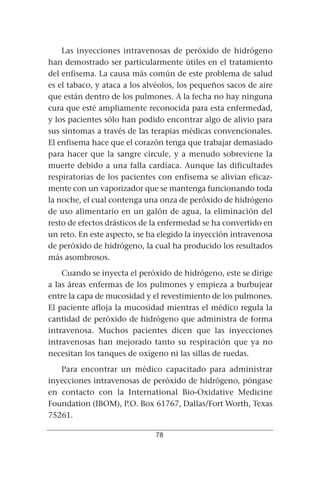 Las inyecciones intravenosas de peróxido de hidrógeno
han demostrado ser particularmente útiles en el tratamiento
del enfisema. La causa más común de este problema de salud
es el tabaco, y ataca a los alvéolos, los pequeños sacos de aire
que están dentro de los pulmones. A la fecha no hay ninguna
cura que esté ampliamente reconocida para esta enfermedad,
y los pacientes sólo han podido encontrar algo de alivio para
sus síntomas a través de las terapias médicas convencionales.
El enfisema hace que el corazón tenga que trabajar demasiado
para hacer que la sangre circule, y a menudo sobreviene la
muerte debido a una falla cardíaca. Aunque las dificultades
respiratorias de los pacientes con enfisema se alivian eficaz-
mente con un vaporizador que se mantenga funcionando toda
la noche, el cual contenga una onza de peróxido de hidrógeno
de uso alimentario en un galón de agua, la eliminación del
resto de efectos drásticos de la enfermedad se ha convertido en
un reto. En este aspecto, se ha elegido la inyección intravenosa
de peróxido de hidrógeno, la cual ha producido los resultados
más asombrosos.
    Cuando se inyecta el peróxido de hidrógeno, este se dirige
a las áreas enfermas de los pulmones y empieza a burbujear
entre la capa de mucosidad y el revestimiento de los pulmones.
El paciente afloja la mucosidad mientras el médico regula la
cantidad de peróxido de hidrógeno que administra de forma
intravenosa. Muchos pacientes dicen que las inyecciones
intravenosas han mejorado tanto su respiración que ya no
necesitan los tanques de oxígeno ni las sillas de ruedas.
   Para encontrar un médico capacitado para administrar
inyecciones intravenosas de peróxido de hidrógeno, póngase
en contacto con la International Bio-Oxidative Medicine
Foundation (IBOM), P.O. Box 61767, Dallas/Fort Worth, Texas
75261.

                              78
 
